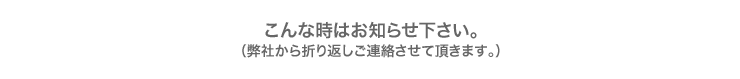 こんな時はお知らせください。(弊社から折り返しご連絡させて頂きます。)