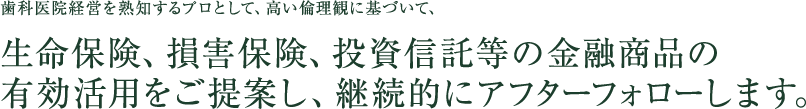 歯科医院経営を熟知するプロとして、高い倫理観に基づいて、生命保険、損害保険、投資信託等の金融商品の有効活用をご提案し、継続的にアフターフォローします。